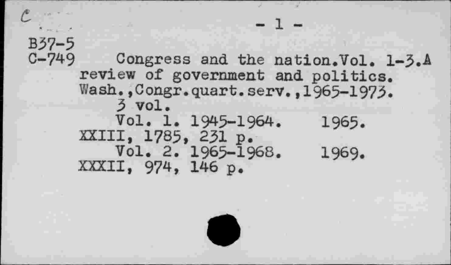 ﻿• _	-	— X —
B57-5
C-749 Congress and the nation.Vol. 1-5.A review of government and politics. Wash.,Congr.quart.serv.,1965-1975.
5 vol.
Vol. 1. 1945-1964.	1965.
XXIII, 1785, 251 p.
Vol. 2. 1965-1968.	1969.
XXXII, 974, 146 p.